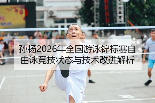 孙杨2026年全国游泳锦标赛自由泳竞技状态与技术改进解析